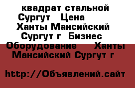 квадрат стальной Сургут › Цена ­ 120 - Ханты-Мансийский, Сургут г. Бизнес » Оборудование   . Ханты-Мансийский,Сургут г.